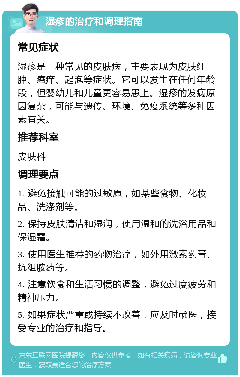 湿疹的治疗和调理指南 常见症状 湿疹是一种常见的皮肤病，主要表现为皮肤红肿、瘙痒、起泡等症状。它可以发生在任何年龄段，但婴幼儿和儿童更容易患上。湿疹的发病原因复杂，可能与遗传、环境、免疫系统等多种因素有关。 推荐科室 皮肤科 调理要点 1. 避免接触可能的过敏原，如某些食物、化妆品、洗涤剂等。 2. 保持皮肤清洁和湿润，使用温和的洗浴用品和保湿霜。 3. 使用医生推荐的药物治疗，如外用激素药膏、抗组胺药等。 4. 注意饮食和生活习惯的调整，避免过度疲劳和精神压力。 5. 如果症状严重或持续不改善，应及时就医，接受专业的治疗和指导。