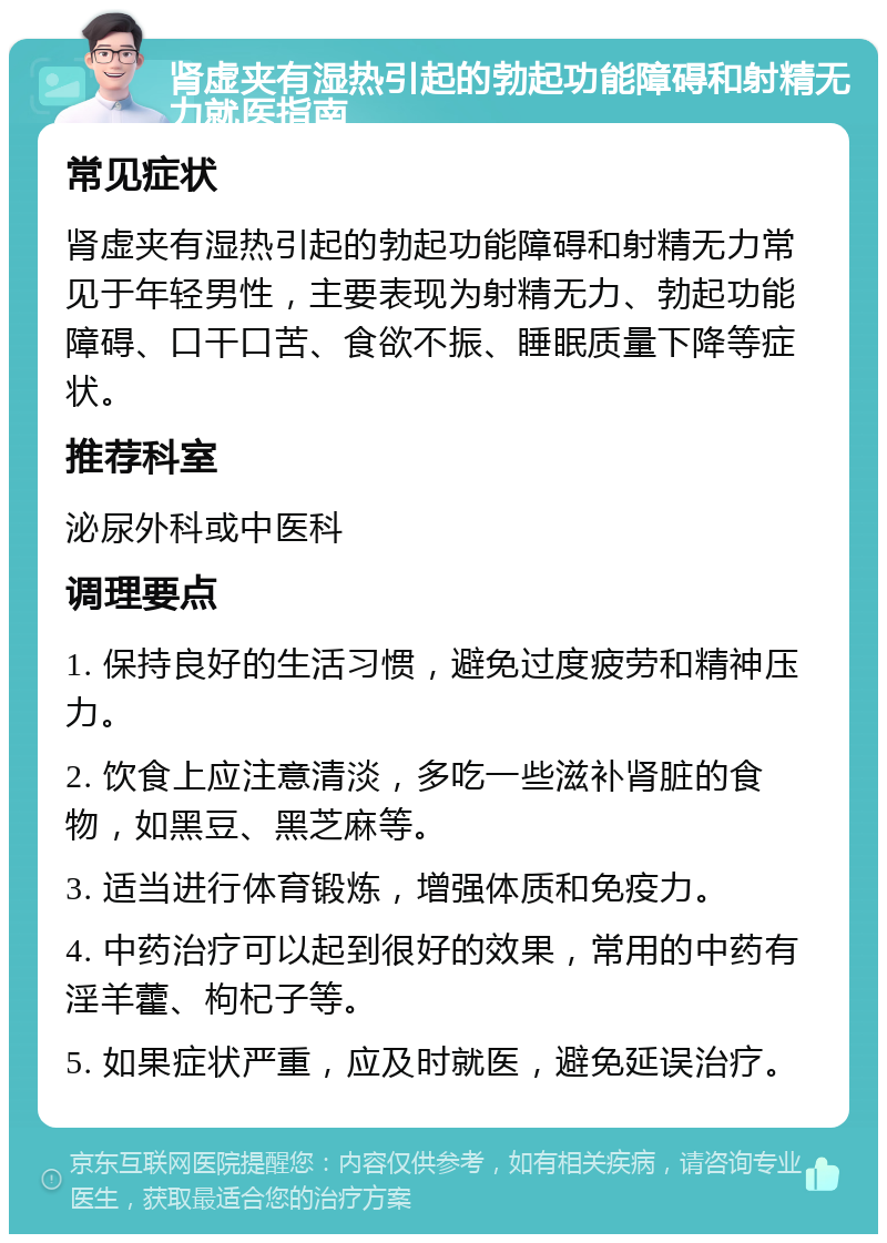 肾虚夹有湿热引起的勃起功能障碍和射精无力就医指南 常见症状 肾虚夹有湿热引起的勃起功能障碍和射精无力常见于年轻男性，主要表现为射精无力、勃起功能障碍、口干口苦、食欲不振、睡眠质量下降等症状。 推荐科室 泌尿外科或中医科 调理要点 1. 保持良好的生活习惯，避免过度疲劳和精神压力。 2. 饮食上应注意清淡，多吃一些滋补肾脏的食物，如黑豆、黑芝麻等。 3. 适当进行体育锻炼，增强体质和免疫力。 4. 中药治疗可以起到很好的效果，常用的中药有淫羊藿、枸杞子等。 5. 如果症状严重，应及时就医，避免延误治疗。