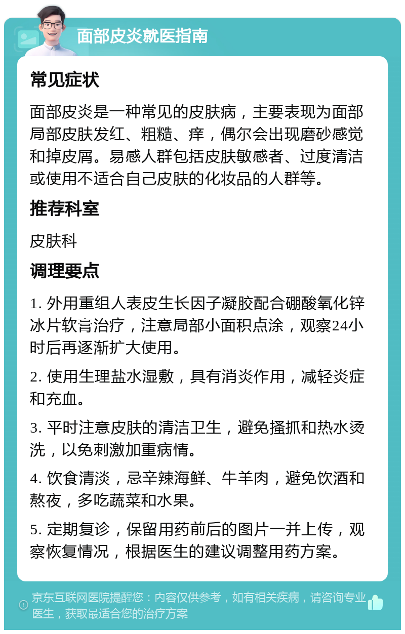 面部皮炎就医指南 常见症状 面部皮炎是一种常见的皮肤病，主要表现为面部局部皮肤发红、粗糙、痒，偶尔会出现磨砂感觉和掉皮屑。易感人群包括皮肤敏感者、过度清洁或使用不适合自己皮肤的化妆品的人群等。 推荐科室 皮肤科 调理要点 1. 外用重组人表皮生长因子凝胶配合硼酸氧化锌冰片软膏治疗，注意局部小面积点涂，观察24小时后再逐渐扩大使用。 2. 使用生理盐水湿敷，具有消炎作用，减轻炎症和充血。 3. 平时注意皮肤的清洁卫生，避免搔抓和热水烫洗，以免刺激加重病情。 4. 饮食清淡，忌辛辣海鲜、牛羊肉，避免饮酒和熬夜，多吃蔬菜和水果。 5. 定期复诊，保留用药前后的图片一并上传，观察恢复情况，根据医生的建议调整用药方案。