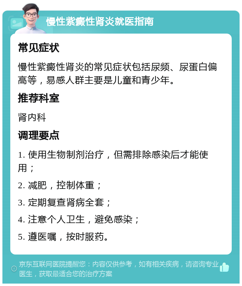 慢性紫癜性肾炎就医指南 常见症状 慢性紫癜性肾炎的常见症状包括尿频、尿蛋白偏高等，易感人群主要是儿童和青少年。 推荐科室 肾内科 调理要点 1. 使用生物制剂治疗，但需排除感染后才能使用； 2. 减肥，控制体重； 3. 定期复查肾病全套； 4. 注意个人卫生，避免感染； 5. 遵医嘱，按时服药。