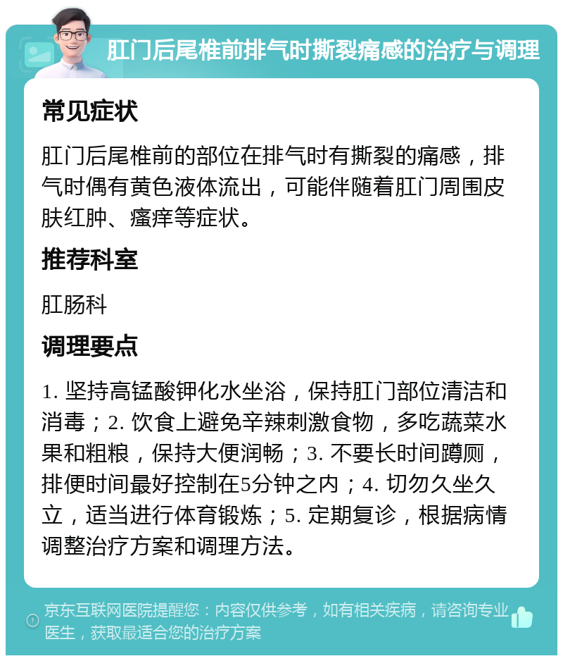 肛门后尾椎前排气时撕裂痛感的治疗与调理 常见症状 肛门后尾椎前的部位在排气时有撕裂的痛感，排气时偶有黄色液体流出，可能伴随着肛门周围皮肤红肿、瘙痒等症状。 推荐科室 肛肠科 调理要点 1. 坚持高锰酸钾化水坐浴，保持肛门部位清洁和消毒；2. 饮食上避免辛辣刺激食物，多吃蔬菜水果和粗粮，保持大便润畅；3. 不要长时间蹲厕，排便时间最好控制在5分钟之内；4. 切勿久坐久立，适当进行体育锻炼；5. 定期复诊，根据病情调整治疗方案和调理方法。