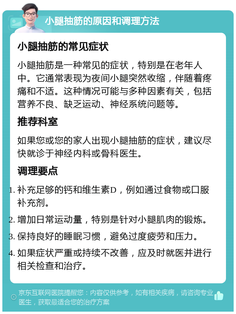 小腿抽筋的原因和调理方法 小腿抽筋的常见症状 小腿抽筋是一种常见的症状，特别是在老年人中。它通常表现为夜间小腿突然收缩，伴随着疼痛和不适。这种情况可能与多种因素有关，包括营养不良、缺乏运动、神经系统问题等。 推荐科室 如果您或您的家人出现小腿抽筋的症状，建议尽快就诊于神经内科或骨科医生。 调理要点 补充足够的钙和维生素D，例如通过食物或口服补充剂。 增加日常运动量，特别是针对小腿肌肉的锻炼。 保持良好的睡眠习惯，避免过度疲劳和压力。 如果症状严重或持续不改善，应及时就医并进行相关检查和治疗。