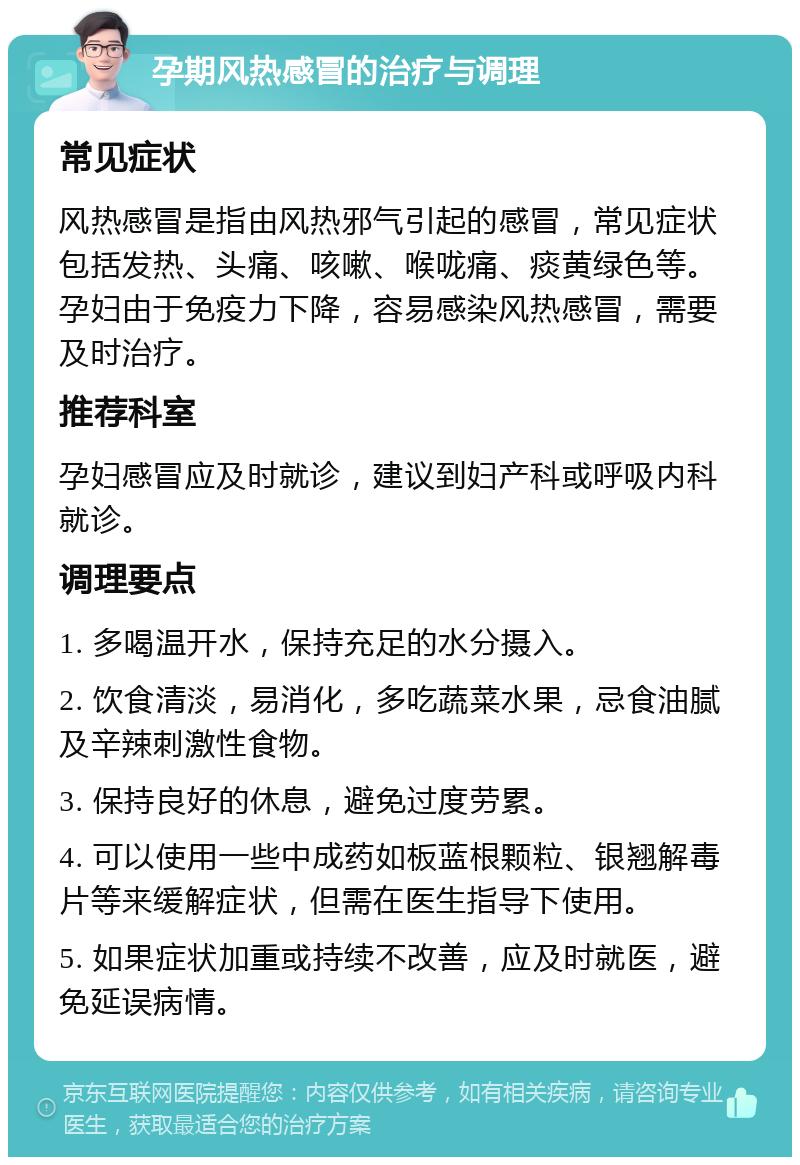 孕期风热感冒的治疗与调理 常见症状 风热感冒是指由风热邪气引起的感冒，常见症状包括发热、头痛、咳嗽、喉咙痛、痰黄绿色等。孕妇由于免疫力下降，容易感染风热感冒，需要及时治疗。 推荐科室 孕妇感冒应及时就诊，建议到妇产科或呼吸内科就诊。 调理要点 1. 多喝温开水，保持充足的水分摄入。 2. 饮食清淡，易消化，多吃蔬菜水果，忌食油腻及辛辣刺激性食物。 3. 保持良好的休息，避免过度劳累。 4. 可以使用一些中成药如板蓝根颗粒、银翘解毒片等来缓解症状，但需在医生指导下使用。 5. 如果症状加重或持续不改善，应及时就医，避免延误病情。