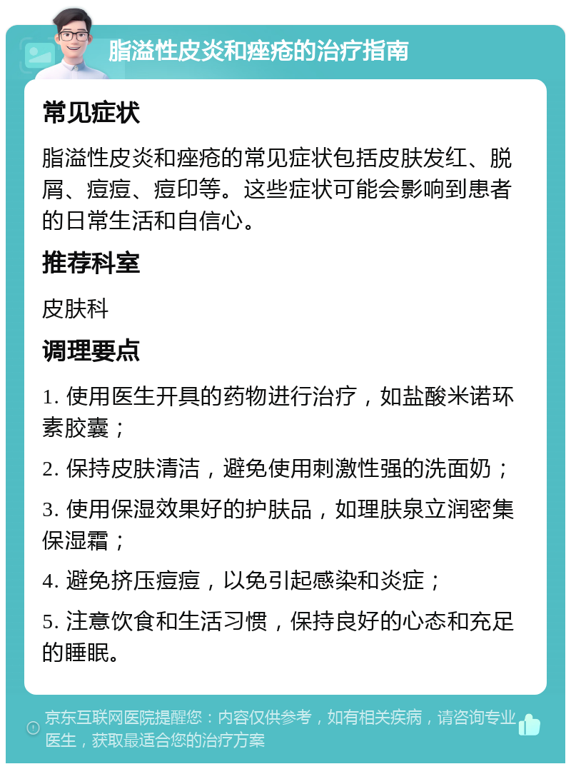 脂溢性皮炎和痤疮的治疗指南 常见症状 脂溢性皮炎和痤疮的常见症状包括皮肤发红、脱屑、痘痘、痘印等。这些症状可能会影响到患者的日常生活和自信心。 推荐科室 皮肤科 调理要点 1. 使用医生开具的药物进行治疗，如盐酸米诺环素胶囊； 2. 保持皮肤清洁，避免使用刺激性强的洗面奶； 3. 使用保湿效果好的护肤品，如理肤泉立润密集保湿霜； 4. 避免挤压痘痘，以免引起感染和炎症； 5. 注意饮食和生活习惯，保持良好的心态和充足的睡眠。