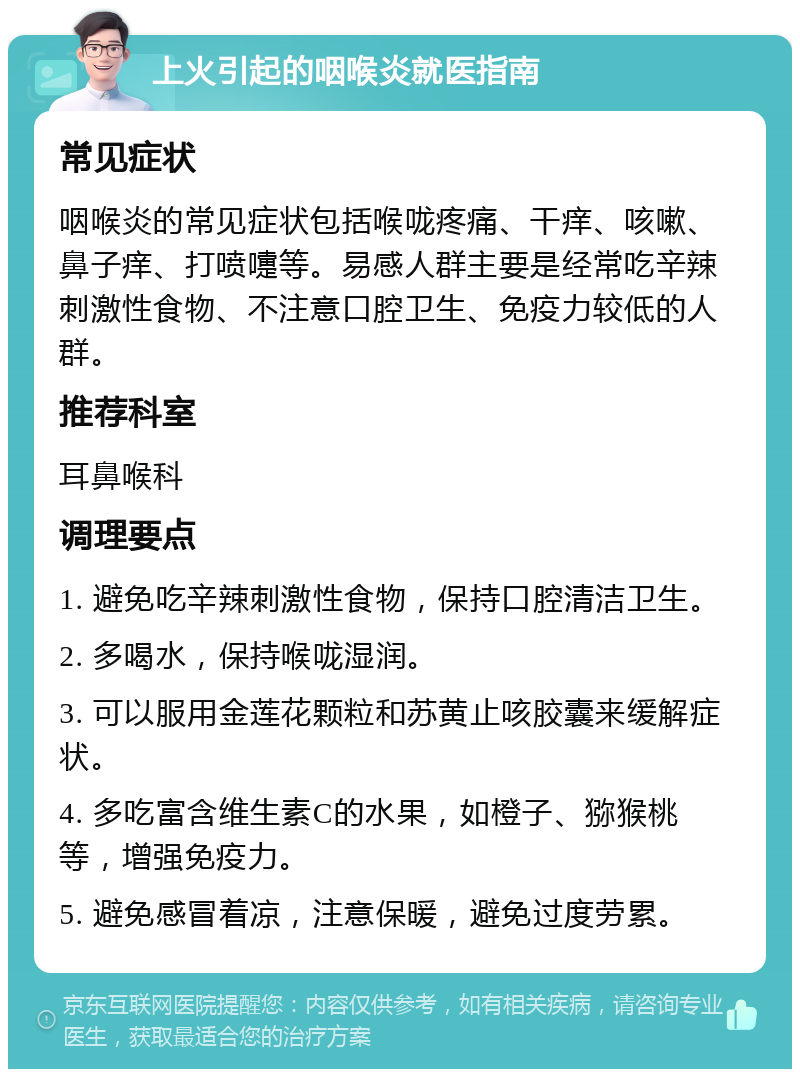 上火引起的咽喉炎就医指南 常见症状 咽喉炎的常见症状包括喉咙疼痛、干痒、咳嗽、鼻子痒、打喷嚏等。易感人群主要是经常吃辛辣刺激性食物、不注意口腔卫生、免疫力较低的人群。 推荐科室 耳鼻喉科 调理要点 1. 避免吃辛辣刺激性食物，保持口腔清洁卫生。 2. 多喝水，保持喉咙湿润。 3. 可以服用金莲花颗粒和苏黄止咳胶囊来缓解症状。 4. 多吃富含维生素C的水果，如橙子、猕猴桃等，增强免疫力。 5. 避免感冒着凉，注意保暖，避免过度劳累。