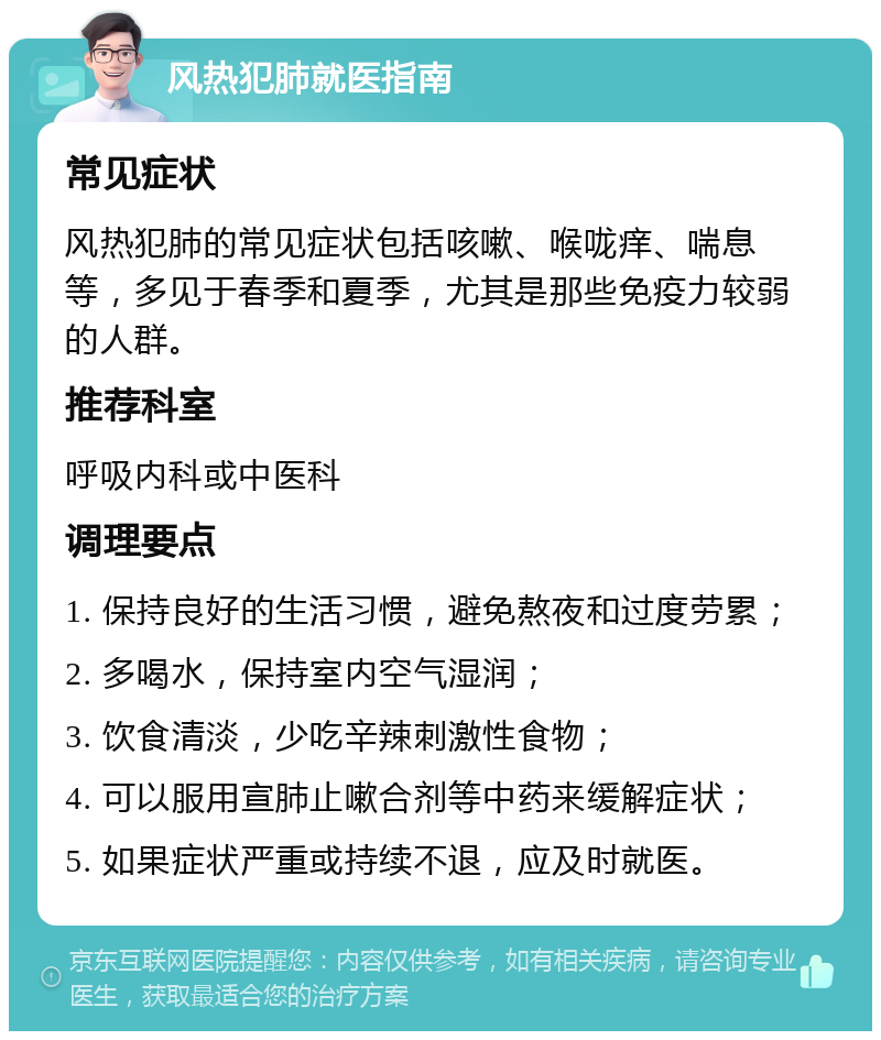 风热犯肺就医指南 常见症状 风热犯肺的常见症状包括咳嗽、喉咙痒、喘息等，多见于春季和夏季，尤其是那些免疫力较弱的人群。 推荐科室 呼吸内科或中医科 调理要点 1. 保持良好的生活习惯，避免熬夜和过度劳累； 2. 多喝水，保持室内空气湿润； 3. 饮食清淡，少吃辛辣刺激性食物； 4. 可以服用宣肺止嗽合剂等中药来缓解症状； 5. 如果症状严重或持续不退，应及时就医。