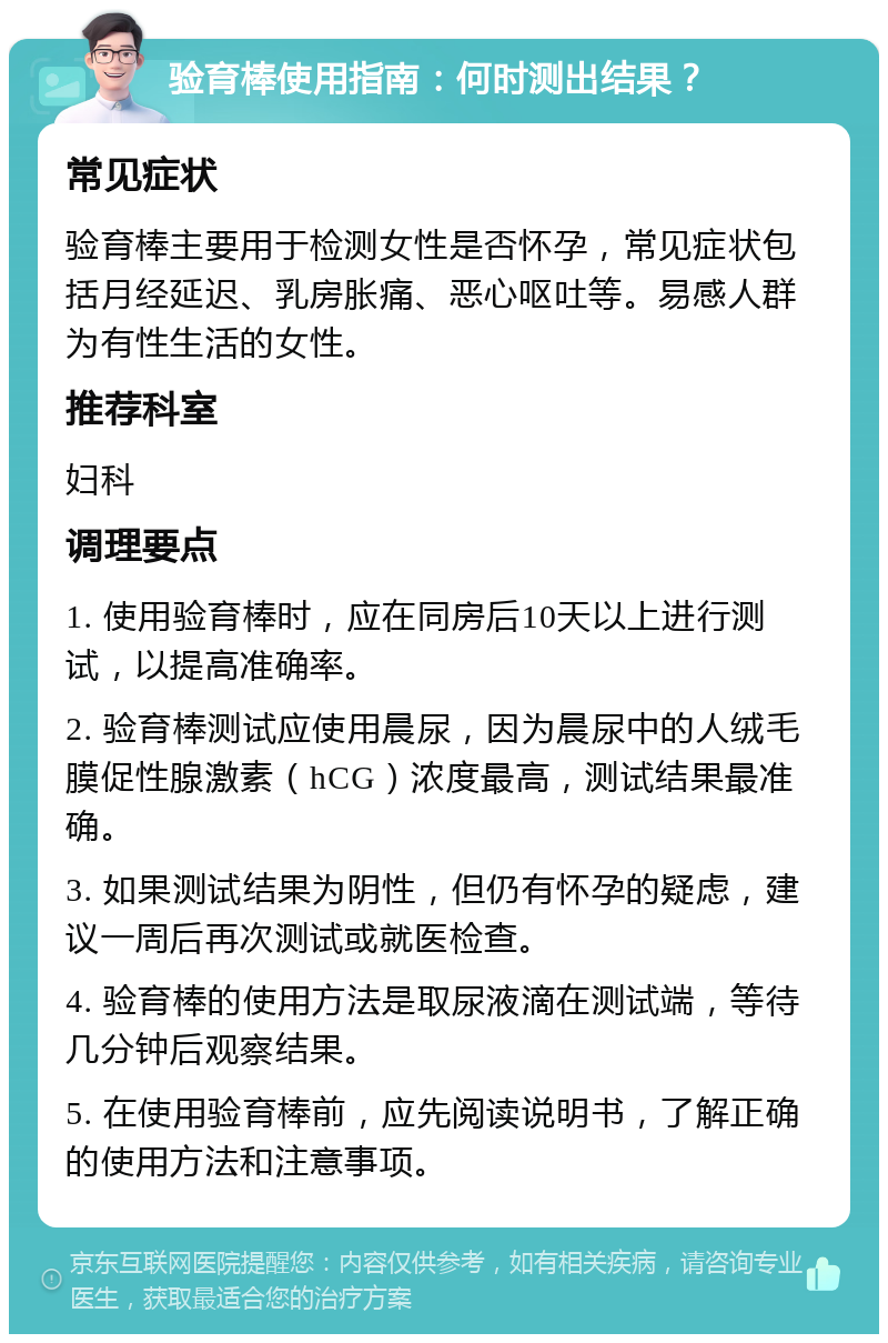 验育棒使用指南：何时测出结果？ 常见症状 验育棒主要用于检测女性是否怀孕，常见症状包括月经延迟、乳房胀痛、恶心呕吐等。易感人群为有性生活的女性。 推荐科室 妇科 调理要点 1. 使用验育棒时，应在同房后10天以上进行测试，以提高准确率。 2. 验育棒测试应使用晨尿，因为晨尿中的人绒毛膜促性腺激素（hCG）浓度最高，测试结果最准确。 3. 如果测试结果为阴性，但仍有怀孕的疑虑，建议一周后再次测试或就医检查。 4. 验育棒的使用方法是取尿液滴在测试端，等待几分钟后观察结果。 5. 在使用验育棒前，应先阅读说明书，了解正确的使用方法和注意事项。