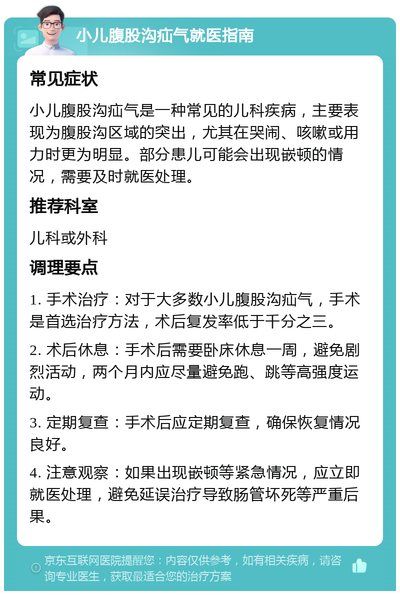 小儿腹股沟疝气就医指南 常见症状 小儿腹股沟疝气是一种常见的儿科疾病，主要表现为腹股沟区域的突出，尤其在哭闹、咳嗽或用力时更为明显。部分患儿可能会出现嵌顿的情况，需要及时就医处理。 推荐科室 儿科或外科 调理要点 1. 手术治疗：对于大多数小儿腹股沟疝气，手术是首选治疗方法，术后复发率低于千分之三。 2. 术后休息：手术后需要卧床休息一周，避免剧烈活动，两个月内应尽量避免跑、跳等高强度运动。 3. 定期复查：手术后应定期复查，确保恢复情况良好。 4. 注意观察：如果出现嵌顿等紧急情况，应立即就医处理，避免延误治疗导致肠管坏死等严重后果。