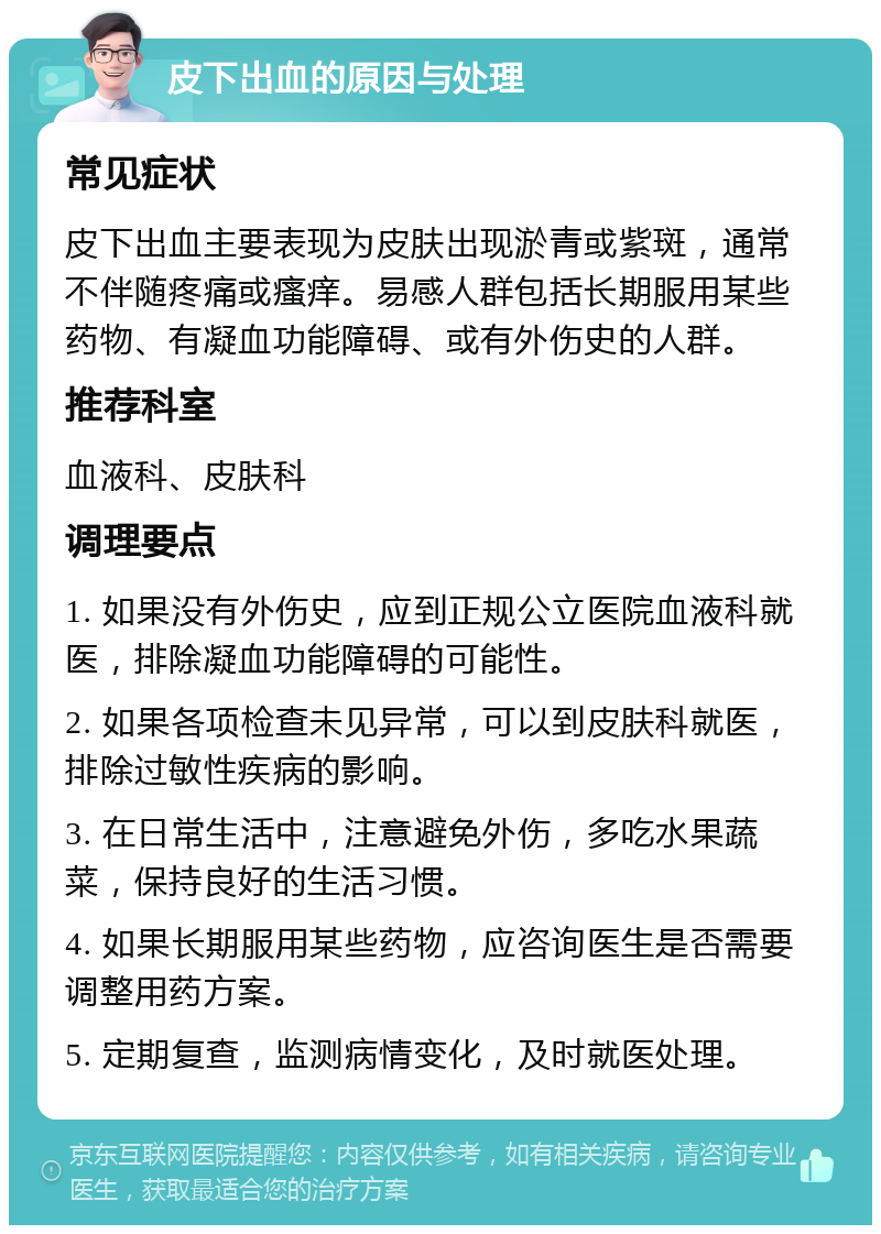 皮下出血的原因与处理 常见症状 皮下出血主要表现为皮肤出现淤青或紫斑，通常不伴随疼痛或瘙痒。易感人群包括长期服用某些药物、有凝血功能障碍、或有外伤史的人群。 推荐科室 血液科、皮肤科 调理要点 1. 如果没有外伤史，应到正规公立医院血液科就医，排除凝血功能障碍的可能性。 2. 如果各项检查未见异常，可以到皮肤科就医，排除过敏性疾病的影响。 3. 在日常生活中，注意避免外伤，多吃水果蔬菜，保持良好的生活习惯。 4. 如果长期服用某些药物，应咨询医生是否需要调整用药方案。 5. 定期复查，监测病情变化，及时就医处理。