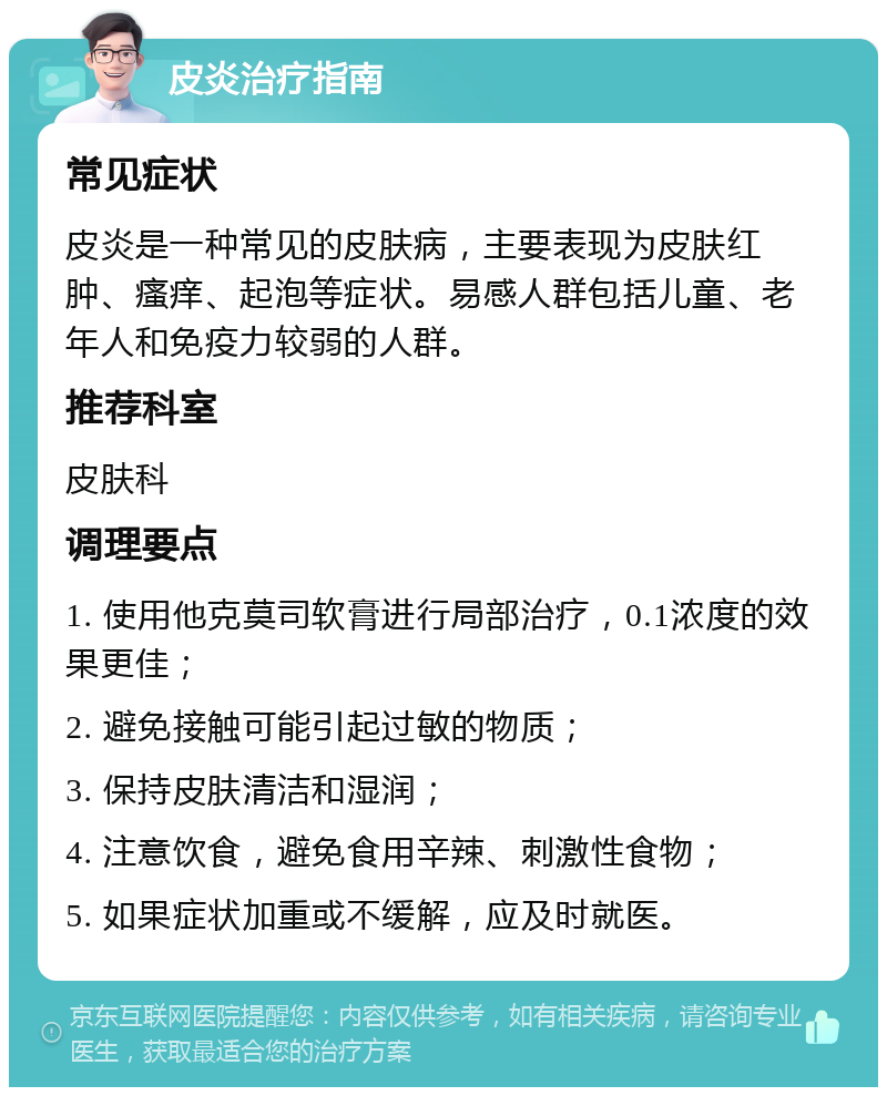 皮炎治疗指南 常见症状 皮炎是一种常见的皮肤病，主要表现为皮肤红肿、瘙痒、起泡等症状。易感人群包括儿童、老年人和免疫力较弱的人群。 推荐科室 皮肤科 调理要点 1. 使用他克莫司软膏进行局部治疗，0.1浓度的效果更佳； 2. 避免接触可能引起过敏的物质； 3. 保持皮肤清洁和湿润； 4. 注意饮食，避免食用辛辣、刺激性食物； 5. 如果症状加重或不缓解，应及时就医。