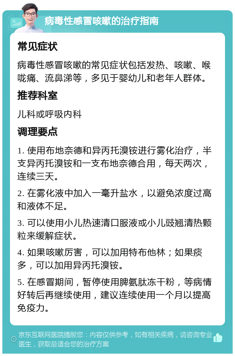 病毒性感冒咳嗽的治疗指南 常见症状 病毒性感冒咳嗽的常见症状包括发热、咳嗽、喉咙痛、流鼻涕等，多见于婴幼儿和老年人群体。 推荐科室 儿科或呼吸内科 调理要点 1. 使用布地奈德和异丙托溴铵进行雾化治疗，半支异丙托溴铵和一支布地奈德合用，每天两次，连续三天。 2. 在雾化液中加入一毫升盐水，以避免浓度过高和液体不足。 3. 可以使用小儿热速清口服液或小儿豉翘清热颗粒来缓解症状。 4. 如果咳嗽厉害，可以加用特布他林；如果痰多，可以加用异丙托溴铵。 5. 在感冒期间，暂停使用脾氨肽冻干粉，等病情好转后再继续使用，建议连续使用一个月以提高免疫力。