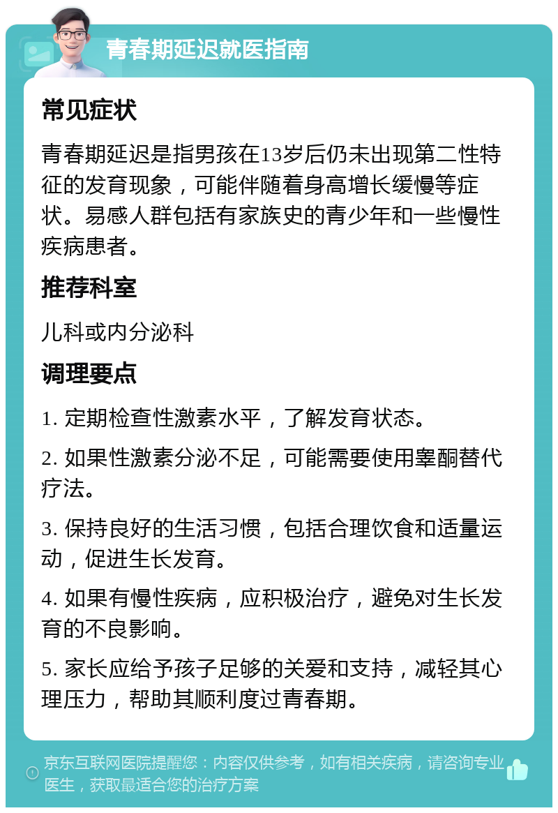 青春期延迟就医指南 常见症状 青春期延迟是指男孩在13岁后仍未出现第二性特征的发育现象，可能伴随着身高增长缓慢等症状。易感人群包括有家族史的青少年和一些慢性疾病患者。 推荐科室 儿科或内分泌科 调理要点 1. 定期检查性激素水平，了解发育状态。 2. 如果性激素分泌不足，可能需要使用睾酮替代疗法。 3. 保持良好的生活习惯，包括合理饮食和适量运动，促进生长发育。 4. 如果有慢性疾病，应积极治疗，避免对生长发育的不良影响。 5. 家长应给予孩子足够的关爱和支持，减轻其心理压力，帮助其顺利度过青春期。