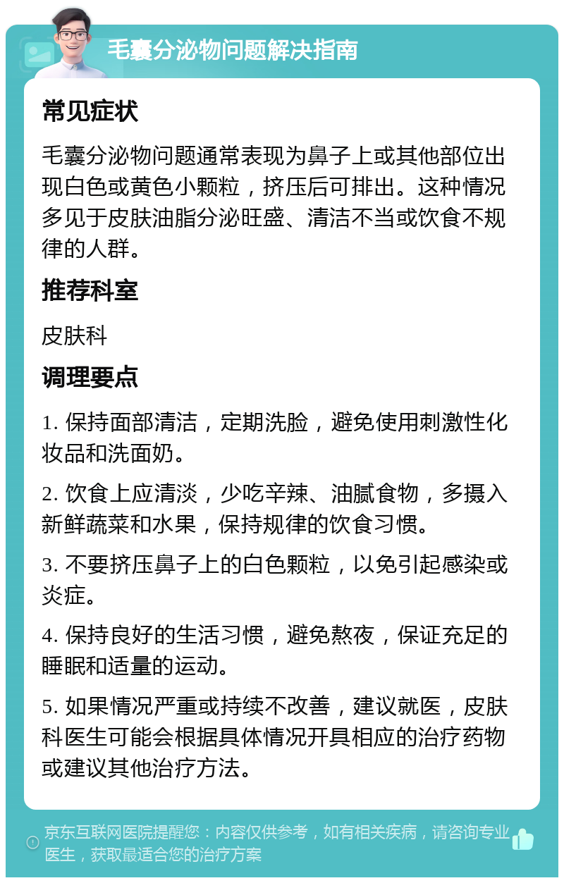 毛囊分泌物问题解决指南 常见症状 毛囊分泌物问题通常表现为鼻子上或其他部位出现白色或黄色小颗粒，挤压后可排出。这种情况多见于皮肤油脂分泌旺盛、清洁不当或饮食不规律的人群。 推荐科室 皮肤科 调理要点 1. 保持面部清洁，定期洗脸，避免使用刺激性化妆品和洗面奶。 2. 饮食上应清淡，少吃辛辣、油腻食物，多摄入新鲜蔬菜和水果，保持规律的饮食习惯。 3. 不要挤压鼻子上的白色颗粒，以免引起感染或炎症。 4. 保持良好的生活习惯，避免熬夜，保证充足的睡眠和适量的运动。 5. 如果情况严重或持续不改善，建议就医，皮肤科医生可能会根据具体情况开具相应的治疗药物或建议其他治疗方法。