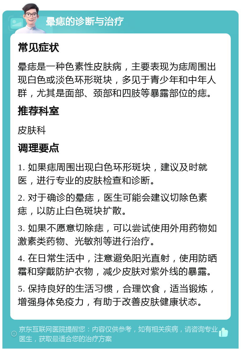 晕痣的诊断与治疗 常见症状 晕痣是一种色素性皮肤病，主要表现为痣周围出现白色或淡色环形斑块，多见于青少年和中年人群，尤其是面部、颈部和四肢等暴露部位的痣。 推荐科室 皮肤科 调理要点 1. 如果痣周围出现白色环形斑块，建议及时就医，进行专业的皮肤检查和诊断。 2. 对于确诊的晕痣，医生可能会建议切除色素痣，以防止白色斑块扩散。 3. 如果不愿意切除痣，可以尝试使用外用药物如激素类药物、光敏剂等进行治疗。 4. 在日常生活中，注意避免阳光直射，使用防晒霜和穿戴防护衣物，减少皮肤对紫外线的暴露。 5. 保持良好的生活习惯，合理饮食，适当锻炼，增强身体免疫力，有助于改善皮肤健康状态。