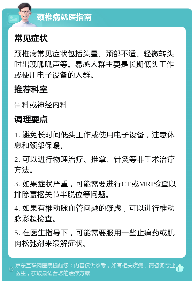 颈椎病就医指南 常见症状 颈椎病常见症状包括头晕、颈部不适、轻微转头时出现呱呱声等。易感人群主要是长期低头工作或使用电子设备的人群。 推荐科室 骨科或神经内科 调理要点 1. 避免长时间低头工作或使用电子设备，注意休息和颈部保暖。 2. 可以进行物理治疗、推拿、针灸等非手术治疗方法。 3. 如果症状严重，可能需要进行CT或MRI检查以排除寰枢关节半脱位等问题。 4. 如果有椎动脉血管问题的疑虑，可以进行椎动脉彩超检查。 5. 在医生指导下，可能需要服用一些止痛药或肌肉松弛剂来缓解症状。