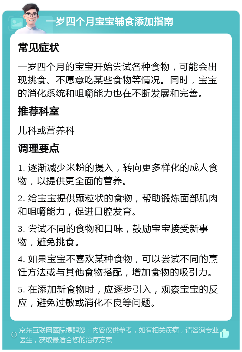 一岁四个月宝宝辅食添加指南 常见症状 一岁四个月的宝宝开始尝试各种食物，可能会出现挑食、不愿意吃某些食物等情况。同时，宝宝的消化系统和咀嚼能力也在不断发展和完善。 推荐科室 儿科或营养科 调理要点 1. 逐渐减少米粉的摄入，转向更多样化的成人食物，以提供更全面的营养。 2. 给宝宝提供颗粒状的食物，帮助锻炼面部肌肉和咀嚼能力，促进口腔发育。 3. 尝试不同的食物和口味，鼓励宝宝接受新事物，避免挑食。 4. 如果宝宝不喜欢某种食物，可以尝试不同的烹饪方法或与其他食物搭配，增加食物的吸引力。 5. 在添加新食物时，应逐步引入，观察宝宝的反应，避免过敏或消化不良等问题。