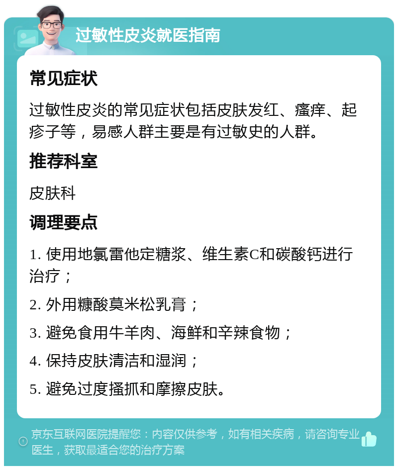 过敏性皮炎就医指南 常见症状 过敏性皮炎的常见症状包括皮肤发红、瘙痒、起疹子等，易感人群主要是有过敏史的人群。 推荐科室 皮肤科 调理要点 1. 使用地氯雷他定糖浆、维生素C和碳酸钙进行治疗； 2. 外用糠酸莫米松乳膏； 3. 避免食用牛羊肉、海鲜和辛辣食物； 4. 保持皮肤清洁和湿润； 5. 避免过度搔抓和摩擦皮肤。