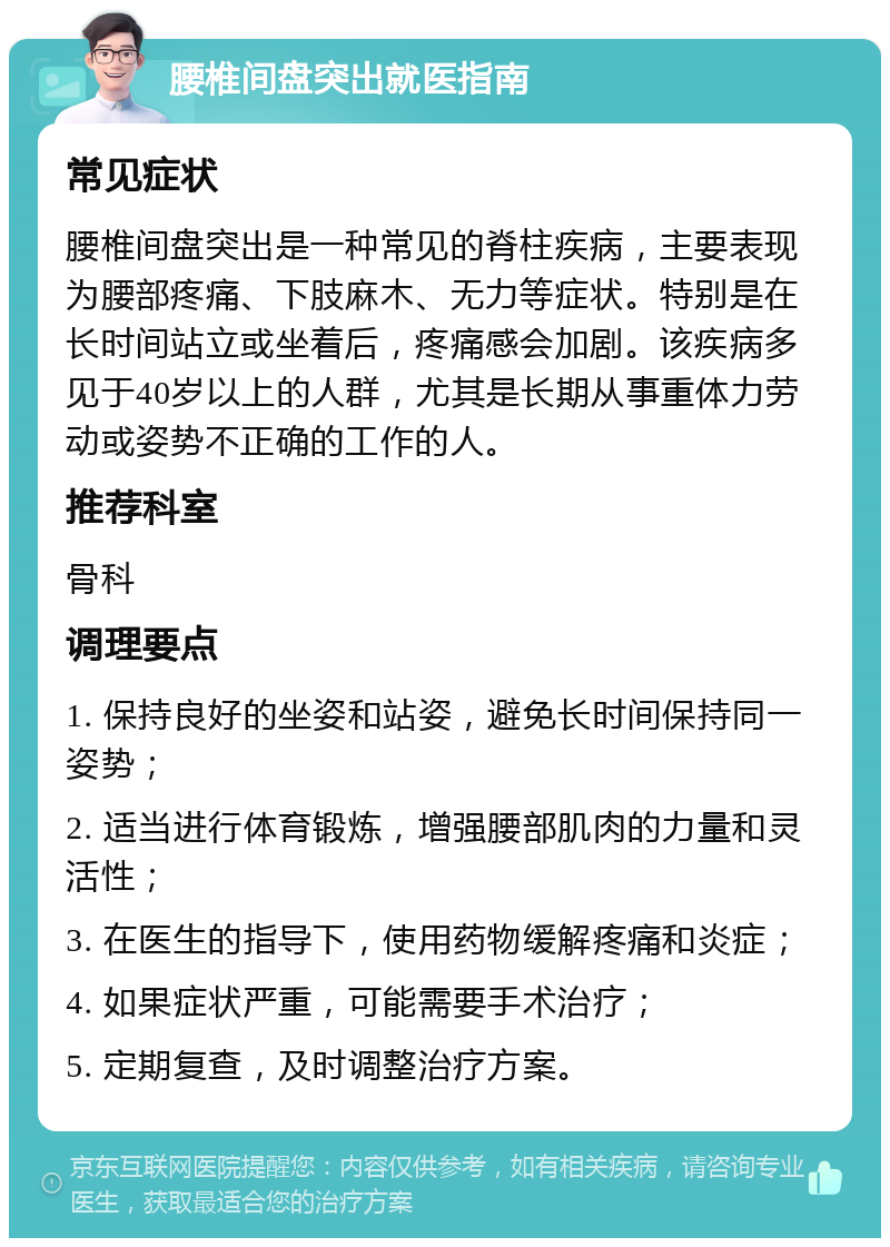 腰椎间盘突出就医指南 常见症状 腰椎间盘突出是一种常见的脊柱疾病，主要表现为腰部疼痛、下肢麻木、无力等症状。特别是在长时间站立或坐着后，疼痛感会加剧。该疾病多见于40岁以上的人群，尤其是长期从事重体力劳动或姿势不正确的工作的人。 推荐科室 骨科 调理要点 1. 保持良好的坐姿和站姿，避免长时间保持同一姿势； 2. 适当进行体育锻炼，增强腰部肌肉的力量和灵活性； 3. 在医生的指导下，使用药物缓解疼痛和炎症； 4. 如果症状严重，可能需要手术治疗； 5. 定期复查，及时调整治疗方案。