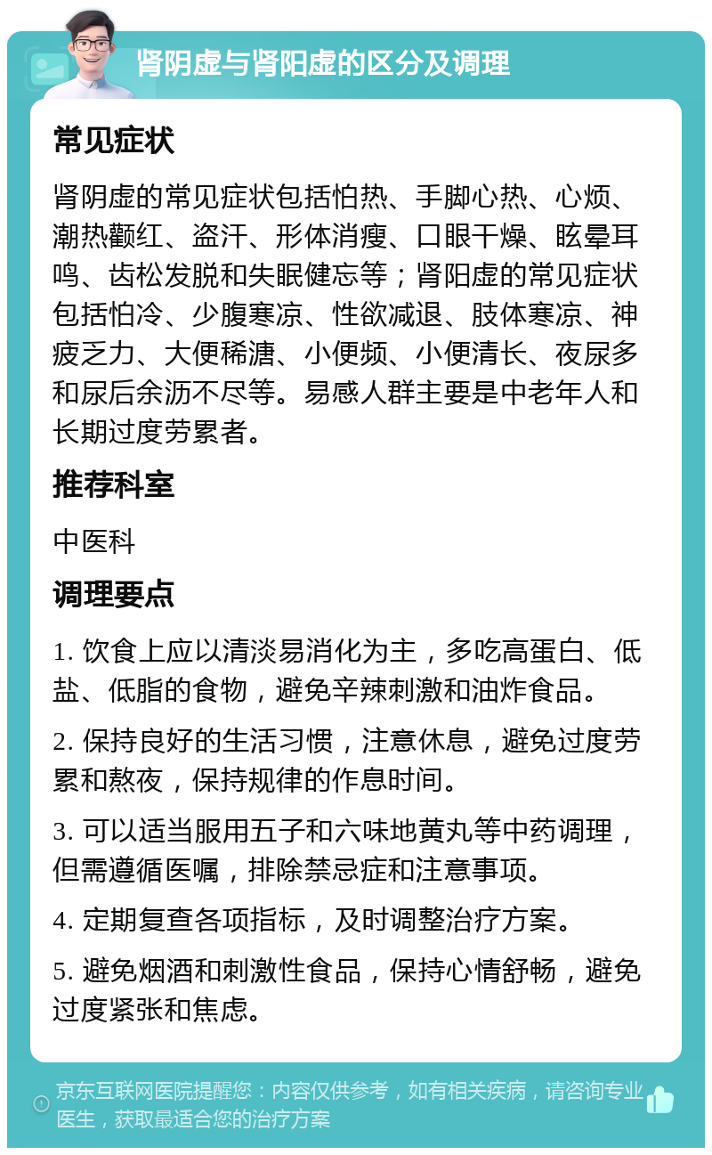 肾阴虚与肾阳虚的区分及调理 常见症状 肾阴虚的常见症状包括怕热、手脚心热、心烦、潮热颧红、盗汗、形体消瘦、口眼干燥、眩晕耳鸣、齿松发脱和失眠健忘等；肾阳虚的常见症状包括怕冷、少腹寒凉、性欲减退、肢体寒凉、神疲乏力、大便稀溏、小便频、小便清长、夜尿多和尿后余沥不尽等。易感人群主要是中老年人和长期过度劳累者。 推荐科室 中医科 调理要点 1. 饮食上应以清淡易消化为主，多吃高蛋白、低盐、低脂的食物，避免辛辣刺激和油炸食品。 2. 保持良好的生活习惯，注意休息，避免过度劳累和熬夜，保持规律的作息时间。 3. 可以适当服用五子和六味地黄丸等中药调理，但需遵循医嘱，排除禁忌症和注意事项。 4. 定期复查各项指标，及时调整治疗方案。 5. 避免烟酒和刺激性食品，保持心情舒畅，避免过度紧张和焦虑。