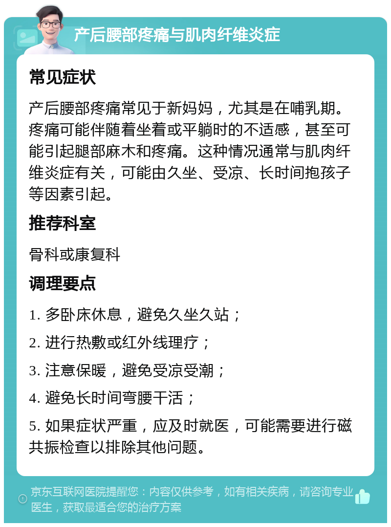 产后腰部疼痛与肌肉纤维炎症 常见症状 产后腰部疼痛常见于新妈妈，尤其是在哺乳期。疼痛可能伴随着坐着或平躺时的不适感，甚至可能引起腿部麻木和疼痛。这种情况通常与肌肉纤维炎症有关，可能由久坐、受凉、长时间抱孩子等因素引起。 推荐科室 骨科或康复科 调理要点 1. 多卧床休息，避免久坐久站； 2. 进行热敷或红外线理疗； 3. 注意保暖，避免受凉受潮； 4. 避免长时间弯腰干活； 5. 如果症状严重，应及时就医，可能需要进行磁共振检查以排除其他问题。