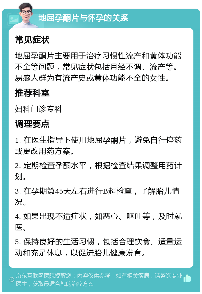 地屈孕酮片与怀孕的关系 常见症状 地屈孕酮片主要用于治疗习惯性流产和黄体功能不全等问题，常见症状包括月经不调、流产等。易感人群为有流产史或黄体功能不全的女性。 推荐科室 妇科门诊专科 调理要点 1. 在医生指导下使用地屈孕酮片，避免自行停药或更改用药方案。 2. 定期检查孕酮水平，根据检查结果调整用药计划。 3. 在孕期第45天左右进行B超检查，了解胎儿情况。 4. 如果出现不适症状，如恶心、呕吐等，及时就医。 5. 保持良好的生活习惯，包括合理饮食、适量运动和充足休息，以促进胎儿健康发育。