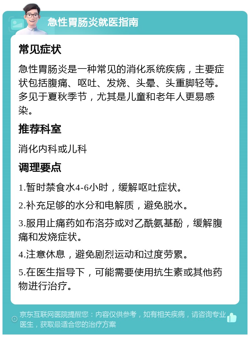 急性胃肠炎就医指南 常见症状 急性胃肠炎是一种常见的消化系统疾病，主要症状包括腹痛、呕吐、发烧、头晕、头重脚轻等。多见于夏秋季节，尤其是儿童和老年人更易感染。 推荐科室 消化内科或儿科 调理要点 1.暂时禁食水4-6小时，缓解呕吐症状。 2.补充足够的水分和电解质，避免脱水。 3.服用止痛药如布洛芬或对乙酰氨基酚，缓解腹痛和发烧症状。 4.注意休息，避免剧烈运动和过度劳累。 5.在医生指导下，可能需要使用抗生素或其他药物进行治疗。