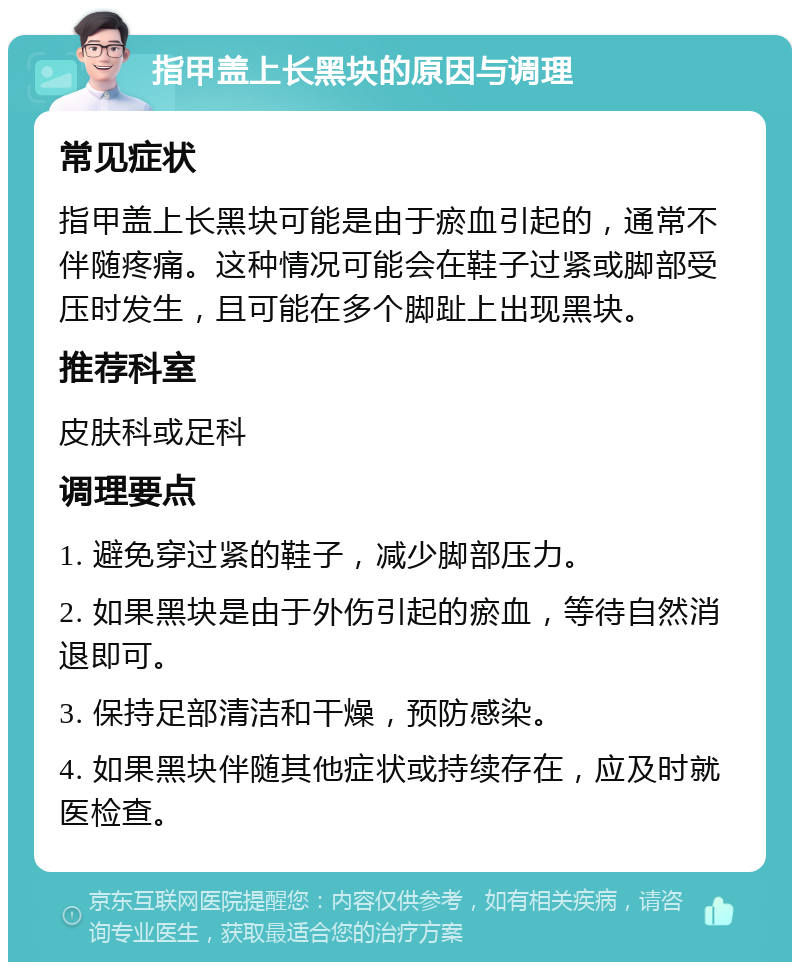 指甲盖上长黑块的原因与调理 常见症状 指甲盖上长黑块可能是由于瘀血引起的，通常不伴随疼痛。这种情况可能会在鞋子过紧或脚部受压时发生，且可能在多个脚趾上出现黑块。 推荐科室 皮肤科或足科 调理要点 1. 避免穿过紧的鞋子，减少脚部压力。 2. 如果黑块是由于外伤引起的瘀血，等待自然消退即可。 3. 保持足部清洁和干燥，预防感染。 4. 如果黑块伴随其他症状或持续存在，应及时就医检查。