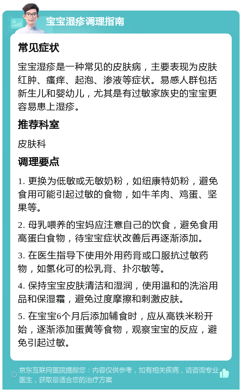 宝宝湿疹调理指南 常见症状 宝宝湿疹是一种常见的皮肤病，主要表现为皮肤红肿、瘙痒、起泡、渗液等症状。易感人群包括新生儿和婴幼儿，尤其是有过敏家族史的宝宝更容易患上湿疹。 推荐科室 皮肤科 调理要点 1. 更换为低敏或无敏奶粉，如纽康特奶粉，避免食用可能引起过敏的食物，如牛羊肉、鸡蛋、坚果等。 2. 母乳喂养的宝妈应注意自己的饮食，避免食用高蛋白食物，待宝宝症状改善后再逐渐添加。 3. 在医生指导下使用外用药膏或口服抗过敏药物，如氢化可的松乳膏、扑尔敏等。 4. 保持宝宝皮肤清洁和湿润，使用温和的洗浴用品和保湿霜，避免过度摩擦和刺激皮肤。 5. 在宝宝6个月后添加辅食时，应从高铁米粉开始，逐渐添加蛋黄等食物，观察宝宝的反应，避免引起过敏。