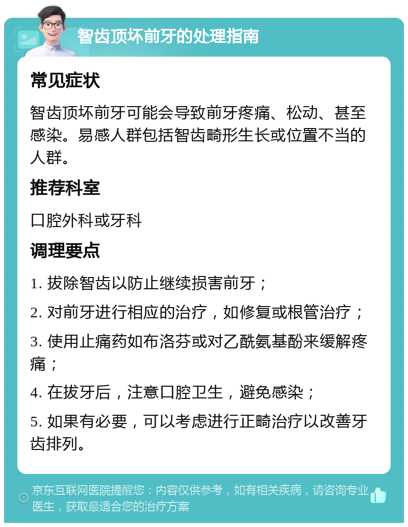 智齿顶坏前牙的处理指南 常见症状 智齿顶坏前牙可能会导致前牙疼痛、松动、甚至感染。易感人群包括智齿畸形生长或位置不当的人群。 推荐科室 口腔外科或牙科 调理要点 1. 拔除智齿以防止继续损害前牙； 2. 对前牙进行相应的治疗，如修复或根管治疗； 3. 使用止痛药如布洛芬或对乙酰氨基酚来缓解疼痛； 4. 在拔牙后，注意口腔卫生，避免感染； 5. 如果有必要，可以考虑进行正畸治疗以改善牙齿排列。