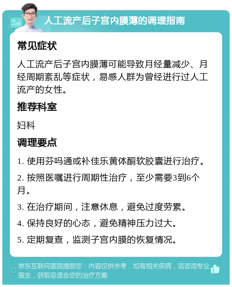 人工流产后子宫内膜薄的调理指南 常见症状 人工流产后子宫内膜薄可能导致月经量减少、月经周期紊乱等症状，易感人群为曾经进行过人工流产的女性。 推荐科室 妇科 调理要点 1. 使用芬吗通或补佳乐黄体酮软胶囊进行治疗。 2. 按照医嘱进行周期性治疗，至少需要3到6个月。 3. 在治疗期间，注意休息，避免过度劳累。 4. 保持良好的心态，避免精神压力过大。 5. 定期复查，监测子宫内膜的恢复情况。