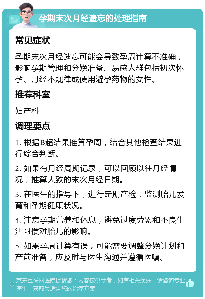 孕期末次月经遗忘的处理指南 常见症状 孕期末次月经遗忘可能会导致孕周计算不准确，影响孕期管理和分娩准备。易感人群包括初次怀孕、月经不规律或使用避孕药物的女性。 推荐科室 妇产科 调理要点 1. 根据B超结果推算孕周，结合其他检查结果进行综合判断。 2. 如果有月经周期记录，可以回顾以往月经情况，推算大致的末次月经日期。 3. 在医生的指导下，进行定期产检，监测胎儿发育和孕期健康状况。 4. 注意孕期营养和休息，避免过度劳累和不良生活习惯对胎儿的影响。 5. 如果孕周计算有误，可能需要调整分娩计划和产前准备，应及时与医生沟通并遵循医嘱。