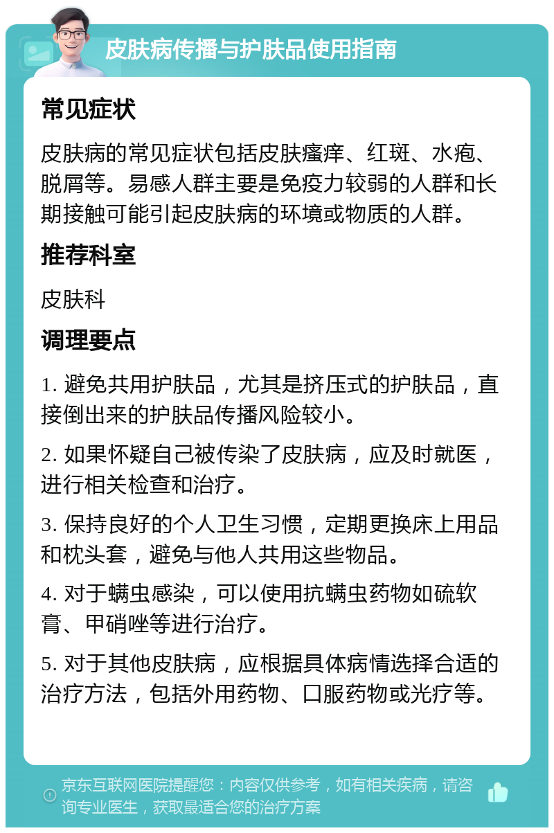 皮肤病传播与护肤品使用指南 常见症状 皮肤病的常见症状包括皮肤瘙痒、红斑、水疱、脱屑等。易感人群主要是免疫力较弱的人群和长期接触可能引起皮肤病的环境或物质的人群。 推荐科室 皮肤科 调理要点 1. 避免共用护肤品，尤其是挤压式的护肤品，直接倒出来的护肤品传播风险较小。 2. 如果怀疑自己被传染了皮肤病，应及时就医，进行相关检查和治疗。 3. 保持良好的个人卫生习惯，定期更换床上用品和枕头套，避免与他人共用这些物品。 4. 对于螨虫感染，可以使用抗螨虫药物如硫软膏、甲硝唑等进行治疗。 5. 对于其他皮肤病，应根据具体病情选择合适的治疗方法，包括外用药物、口服药物或光疗等。