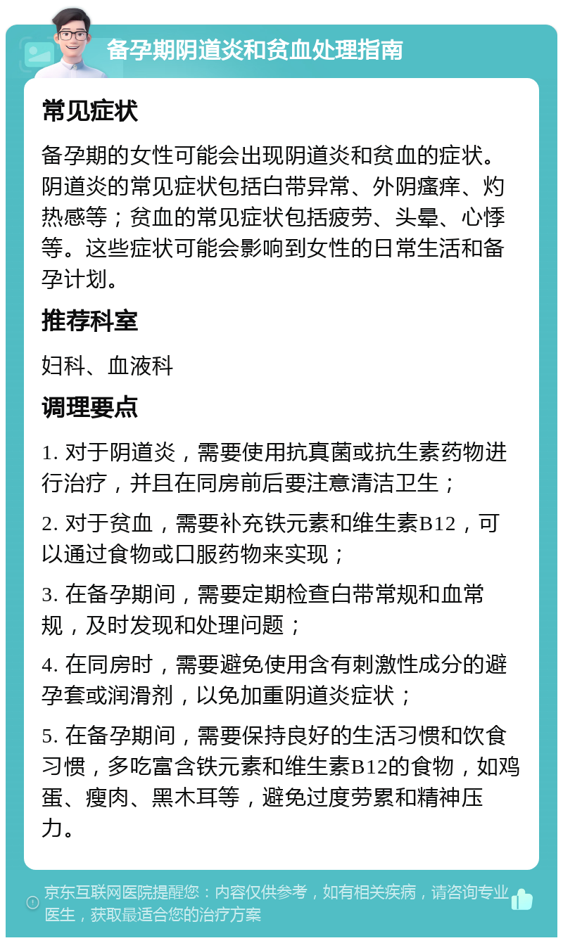 备孕期阴道炎和贫血处理指南 常见症状 备孕期的女性可能会出现阴道炎和贫血的症状。阴道炎的常见症状包括白带异常、外阴瘙痒、灼热感等；贫血的常见症状包括疲劳、头晕、心悸等。这些症状可能会影响到女性的日常生活和备孕计划。 推荐科室 妇科、血液科 调理要点 1. 对于阴道炎，需要使用抗真菌或抗生素药物进行治疗，并且在同房前后要注意清洁卫生； 2. 对于贫血，需要补充铁元素和维生素B12，可以通过食物或口服药物来实现； 3. 在备孕期间，需要定期检查白带常规和血常规，及时发现和处理问题； 4. 在同房时，需要避免使用含有刺激性成分的避孕套或润滑剂，以免加重阴道炎症状； 5. 在备孕期间，需要保持良好的生活习惯和饮食习惯，多吃富含铁元素和维生素B12的食物，如鸡蛋、瘦肉、黑木耳等，避免过度劳累和精神压力。