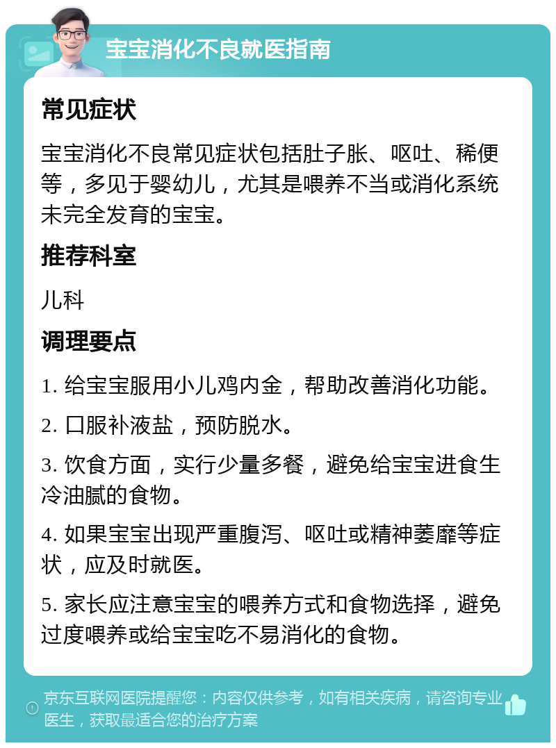 宝宝消化不良就医指南 常见症状 宝宝消化不良常见症状包括肚子胀、呕吐、稀便等，多见于婴幼儿，尤其是喂养不当或消化系统未完全发育的宝宝。 推荐科室 儿科 调理要点 1. 给宝宝服用小儿鸡内金，帮助改善消化功能。 2. 口服补液盐，预防脱水。 3. 饮食方面，实行少量多餐，避免给宝宝进食生冷油腻的食物。 4. 如果宝宝出现严重腹泻、呕吐或精神萎靡等症状，应及时就医。 5. 家长应注意宝宝的喂养方式和食物选择，避免过度喂养或给宝宝吃不易消化的食物。