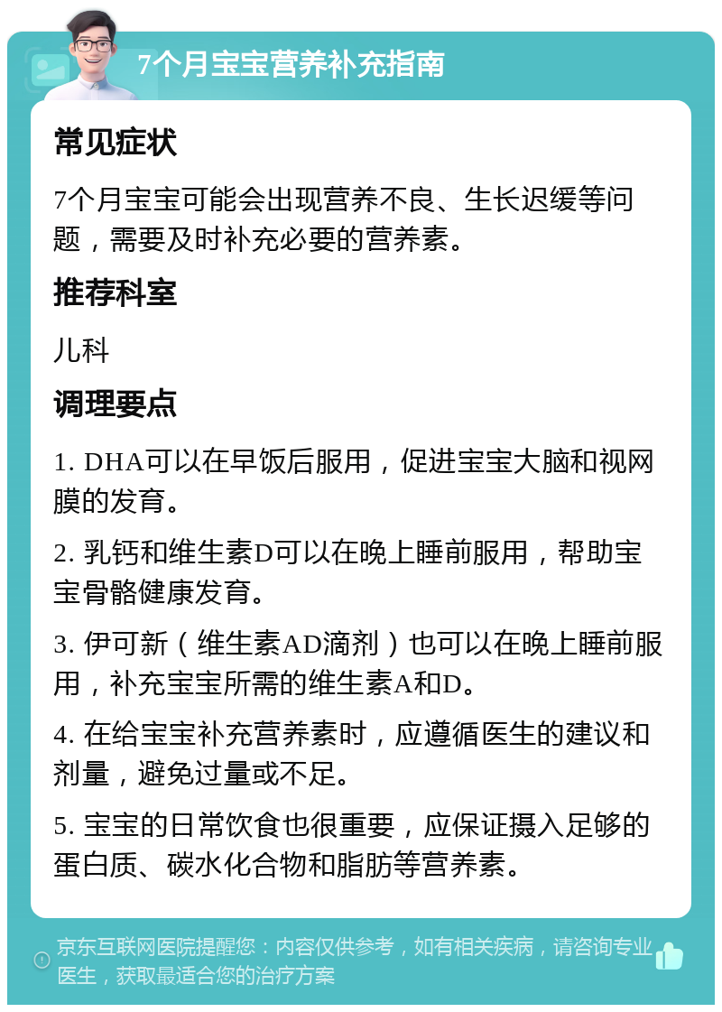 7个月宝宝营养补充指南 常见症状 7个月宝宝可能会出现营养不良、生长迟缓等问题，需要及时补充必要的营养素。 推荐科室 儿科 调理要点 1. DHA可以在早饭后服用，促进宝宝大脑和视网膜的发育。 2. 乳钙和维生素D可以在晚上睡前服用，帮助宝宝骨骼健康发育。 3. 伊可新（维生素AD滴剂）也可以在晚上睡前服用，补充宝宝所需的维生素A和D。 4. 在给宝宝补充营养素时，应遵循医生的建议和剂量，避免过量或不足。 5. 宝宝的日常饮食也很重要，应保证摄入足够的蛋白质、碳水化合物和脂肪等营养素。