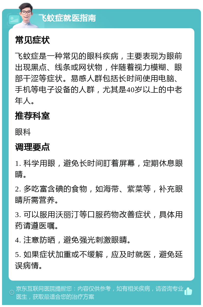 飞蚊症就医指南 常见症状 飞蚊症是一种常见的眼科疾病，主要表现为眼前出现黑点、线条或网状物，伴随着视力模糊、眼部干涩等症状。易感人群包括长时间使用电脑、手机等电子设备的人群，尤其是40岁以上的中老年人。 推荐科室 眼科 调理要点 1. 科学用眼，避免长时间盯着屏幕，定期休息眼睛。 2. 多吃富含碘的食物，如海带、紫菜等，补充眼睛所需营养。 3. 可以服用沃丽汀等口服药物改善症状，具体用药请遵医嘱。 4. 注意防晒，避免强光刺激眼睛。 5. 如果症状加重或不缓解，应及时就医，避免延误病情。