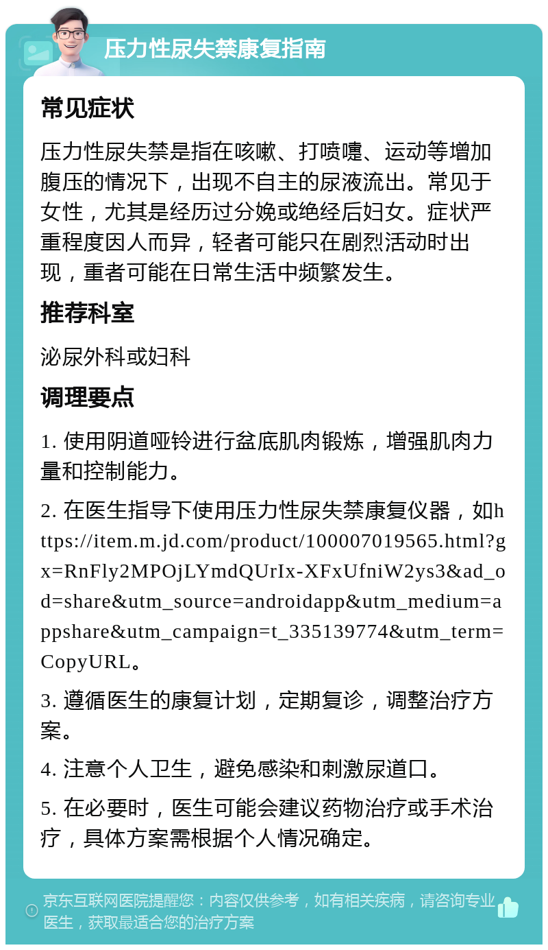 压力性尿失禁康复指南 常见症状 压力性尿失禁是指在咳嗽、打喷嚏、运动等增加腹压的情况下，出现不自主的尿液流出。常见于女性，尤其是经历过分娩或绝经后妇女。症状严重程度因人而异，轻者可能只在剧烈活动时出现，重者可能在日常生活中频繁发生。 推荐科室 泌尿外科或妇科 调理要点 1. 使用阴道哑铃进行盆底肌肉锻炼，增强肌肉力量和控制能力。 2. 在医生指导下使用压力性尿失禁康复仪器，如https://item.m.jd.com/product/100007019565.html?gx=RnFly2MPOjLYmdQUrIx-XFxUfniW2ys3&ad_od=share&utm_source=androidapp&utm_medium=appshare&utm_campaign=t_335139774&utm_term=CopyURL。 3. 遵循医生的康复计划，定期复诊，调整治疗方案。 4. 注意个人卫生，避免感染和刺激尿道口。 5. 在必要时，医生可能会建议药物治疗或手术治疗，具体方案需根据个人情况确定。