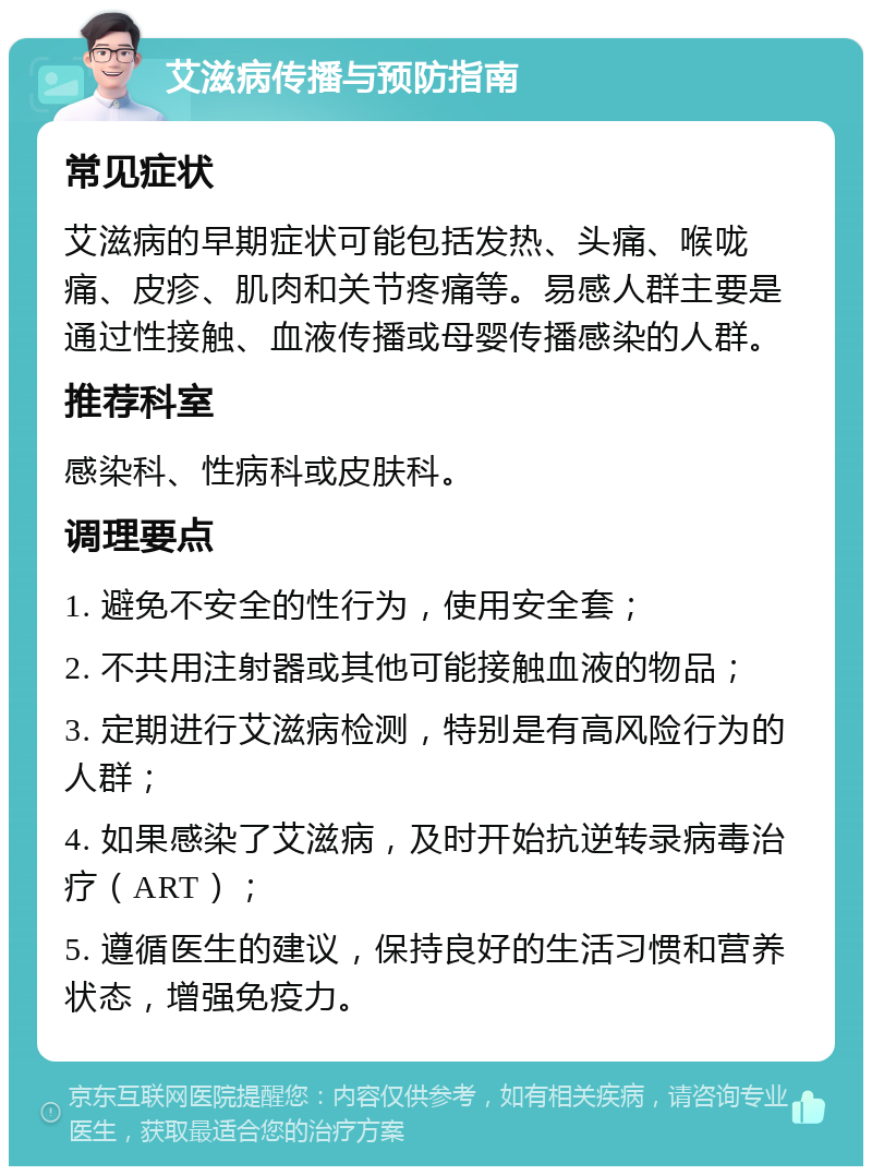 艾滋病传播与预防指南 常见症状 艾滋病的早期症状可能包括发热、头痛、喉咙痛、皮疹、肌肉和关节疼痛等。易感人群主要是通过性接触、血液传播或母婴传播感染的人群。 推荐科室 感染科、性病科或皮肤科。 调理要点 1. 避免不安全的性行为，使用安全套； 2. 不共用注射器或其他可能接触血液的物品； 3. 定期进行艾滋病检测，特别是有高风险行为的人群； 4. 如果感染了艾滋病，及时开始抗逆转录病毒治疗（ART）； 5. 遵循医生的建议，保持良好的生活习惯和营养状态，增强免疫力。