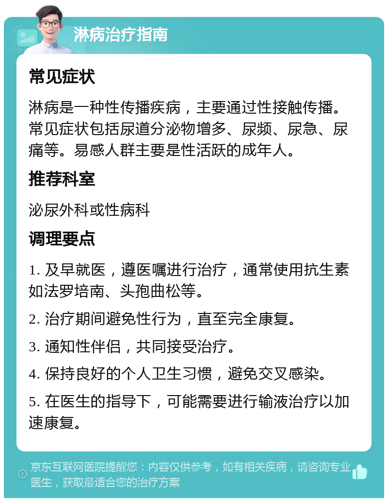 淋病治疗指南 常见症状 淋病是一种性传播疾病，主要通过性接触传播。常见症状包括尿道分泌物增多、尿频、尿急、尿痛等。易感人群主要是性活跃的成年人。 推荐科室 泌尿外科或性病科 调理要点 1. 及早就医，遵医嘱进行治疗，通常使用抗生素如法罗培南、头孢曲松等。 2. 治疗期间避免性行为，直至完全康复。 3. 通知性伴侣，共同接受治疗。 4. 保持良好的个人卫生习惯，避免交叉感染。 5. 在医生的指导下，可能需要进行输液治疗以加速康复。