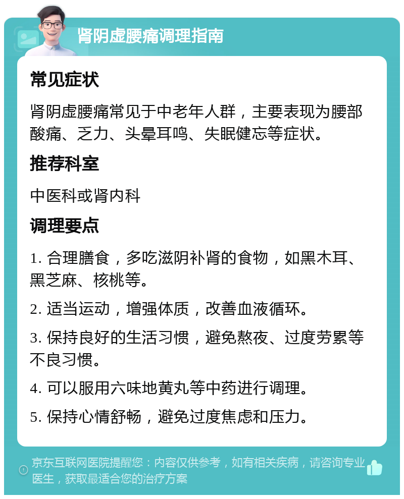 肾阴虚腰痛调理指南 常见症状 肾阴虚腰痛常见于中老年人群，主要表现为腰部酸痛、乏力、头晕耳鸣、失眠健忘等症状。 推荐科室 中医科或肾内科 调理要点 1. 合理膳食，多吃滋阴补肾的食物，如黑木耳、黑芝麻、核桃等。 2. 适当运动，增强体质，改善血液循环。 3. 保持良好的生活习惯，避免熬夜、过度劳累等不良习惯。 4. 可以服用六味地黄丸等中药进行调理。 5. 保持心情舒畅，避免过度焦虑和压力。