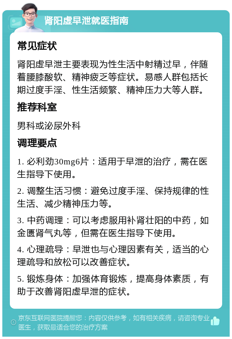 肾阳虚早泄就医指南 常见症状 肾阳虚早泄主要表现为性生活中射精过早，伴随着腰膝酸软、精神疲乏等症状。易感人群包括长期过度手淫、性生活频繁、精神压力大等人群。 推荐科室 男科或泌尿外科 调理要点 1. 必利劲30mg6片：适用于早泄的治疗，需在医生指导下使用。 2. 调整生活习惯：避免过度手淫、保持规律的性生活、减少精神压力等。 3. 中药调理：可以考虑服用补肾壮阳的中药，如金匮肾气丸等，但需在医生指导下使用。 4. 心理疏导：早泄也与心理因素有关，适当的心理疏导和放松可以改善症状。 5. 锻炼身体：加强体育锻炼，提高身体素质，有助于改善肾阳虚早泄的症状。