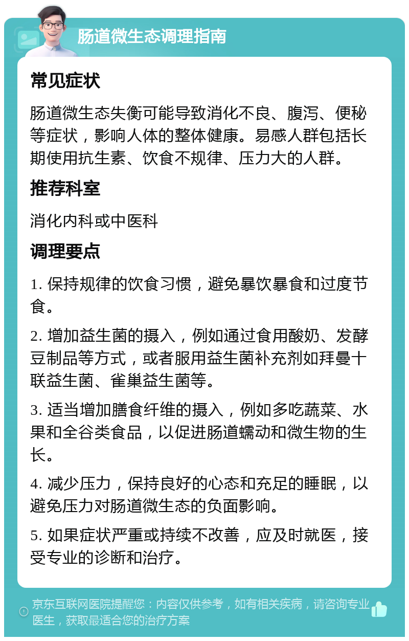 肠道微生态调理指南 常见症状 肠道微生态失衡可能导致消化不良、腹泻、便秘等症状，影响人体的整体健康。易感人群包括长期使用抗生素、饮食不规律、压力大的人群。 推荐科室 消化内科或中医科 调理要点 1. 保持规律的饮食习惯，避免暴饮暴食和过度节食。 2. 增加益生菌的摄入，例如通过食用酸奶、发酵豆制品等方式，或者服用益生菌补充剂如拜曼十联益生菌、雀巢益生菌等。 3. 适当增加膳食纤维的摄入，例如多吃蔬菜、水果和全谷类食品，以促进肠道蠕动和微生物的生长。 4. 减少压力，保持良好的心态和充足的睡眠，以避免压力对肠道微生态的负面影响。 5. 如果症状严重或持续不改善，应及时就医，接受专业的诊断和治疗。