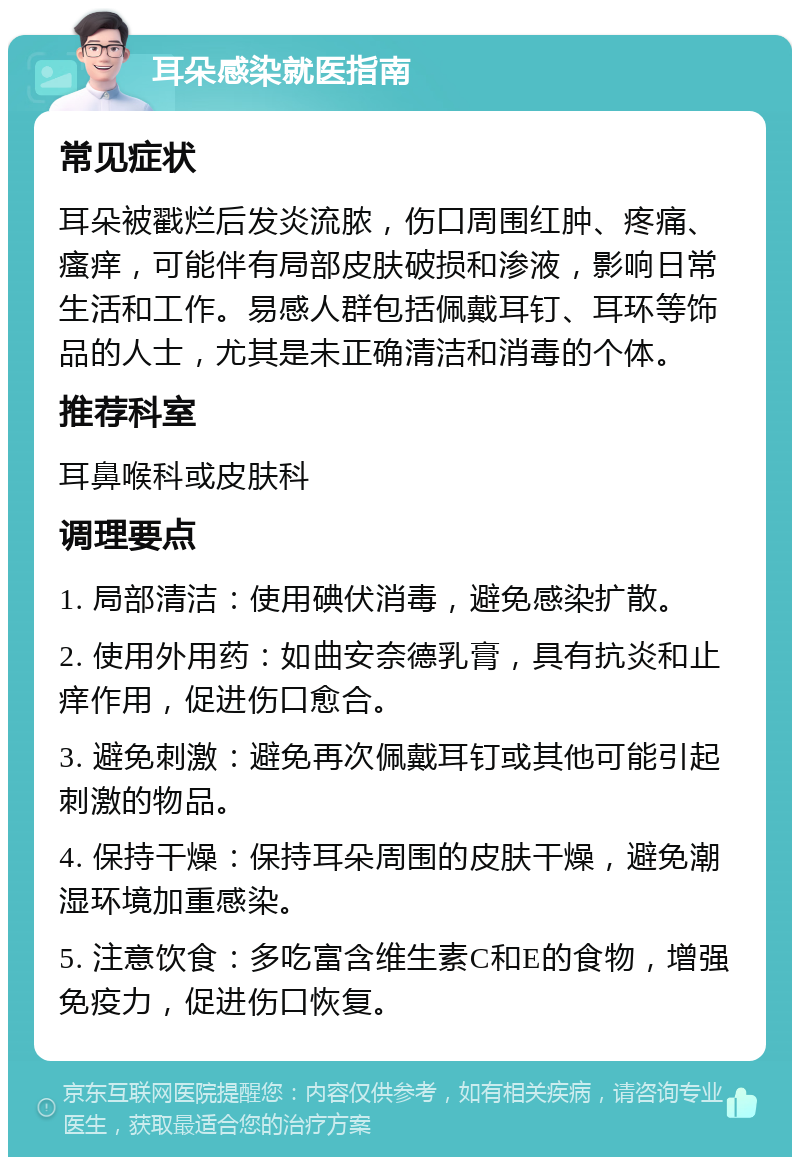 耳朵感染就医指南 常见症状 耳朵被戳烂后发炎流脓，伤口周围红肿、疼痛、瘙痒，可能伴有局部皮肤破损和渗液，影响日常生活和工作。易感人群包括佩戴耳钉、耳环等饰品的人士，尤其是未正确清洁和消毒的个体。 推荐科室 耳鼻喉科或皮肤科 调理要点 1. 局部清洁：使用碘伏消毒，避免感染扩散。 2. 使用外用药：如曲安奈德乳膏，具有抗炎和止痒作用，促进伤口愈合。 3. 避免刺激：避免再次佩戴耳钉或其他可能引起刺激的物品。 4. 保持干燥：保持耳朵周围的皮肤干燥，避免潮湿环境加重感染。 5. 注意饮食：多吃富含维生素C和E的食物，增强免疫力，促进伤口恢复。