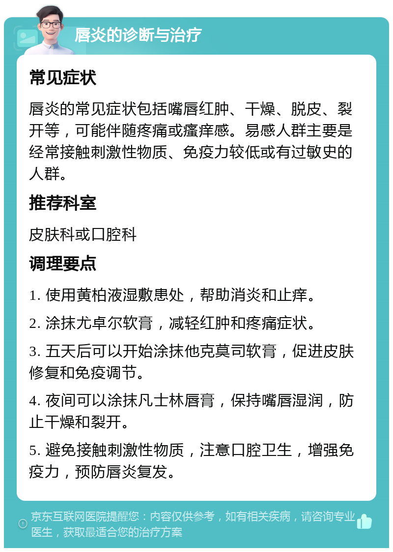 唇炎的诊断与治疗 常见症状 唇炎的常见症状包括嘴唇红肿、干燥、脱皮、裂开等，可能伴随疼痛或瘙痒感。易感人群主要是经常接触刺激性物质、免疫力较低或有过敏史的人群。 推荐科室 皮肤科或口腔科 调理要点 1. 使用黄柏液湿敷患处，帮助消炎和止痒。 2. 涂抹尤卓尔软膏，减轻红肿和疼痛症状。 3. 五天后可以开始涂抹他克莫司软膏，促进皮肤修复和免疫调节。 4. 夜间可以涂抹凡士林唇膏，保持嘴唇湿润，防止干燥和裂开。 5. 避免接触刺激性物质，注意口腔卫生，增强免疫力，预防唇炎复发。