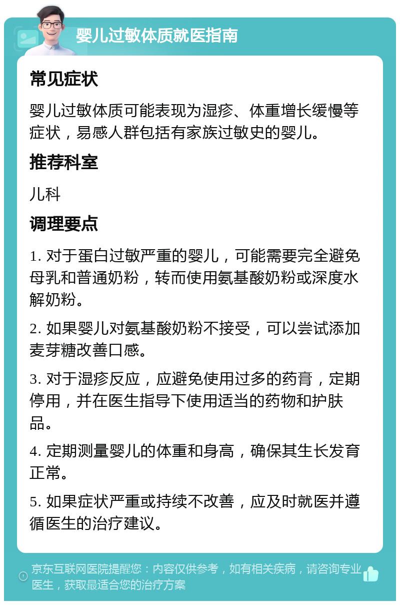 婴儿过敏体质就医指南 常见症状 婴儿过敏体质可能表现为湿疹、体重增长缓慢等症状，易感人群包括有家族过敏史的婴儿。 推荐科室 儿科 调理要点 1. 对于蛋白过敏严重的婴儿，可能需要完全避免母乳和普通奶粉，转而使用氨基酸奶粉或深度水解奶粉。 2. 如果婴儿对氨基酸奶粉不接受，可以尝试添加麦芽糖改善口感。 3. 对于湿疹反应，应避免使用过多的药膏，定期停用，并在医生指导下使用适当的药物和护肤品。 4. 定期测量婴儿的体重和身高，确保其生长发育正常。 5. 如果症状严重或持续不改善，应及时就医并遵循医生的治疗建议。