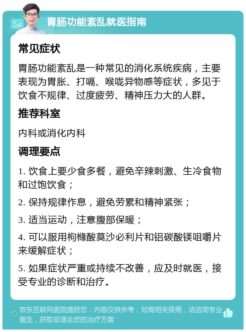 胃肠功能紊乱就医指南 常见症状 胃肠功能紊乱是一种常见的消化系统疾病，主要表现为胃胀、打嗝、喉咙异物感等症状，多见于饮食不规律、过度疲劳、精神压力大的人群。 推荐科室 内科或消化内科 调理要点 1. 饮食上要少食多餐，避免辛辣刺激、生冷食物和过饱饮食； 2. 保持规律作息，避免劳累和精神紧张； 3. 适当运动，注意腹部保暖； 4. 可以服用枸橼酸莫沙必利片和铝碳酸镁咀嚼片来缓解症状； 5. 如果症状严重或持续不改善，应及时就医，接受专业的诊断和治疗。