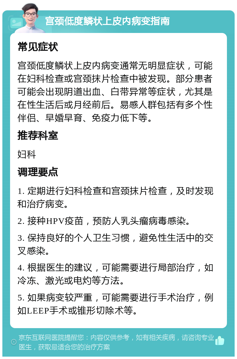 宫颈低度鳞状上皮内病变指南 常见症状 宫颈低度鳞状上皮内病变通常无明显症状，可能在妇科检查或宫颈抹片检查中被发现。部分患者可能会出现阴道出血、白带异常等症状，尤其是在性生活后或月经前后。易感人群包括有多个性伴侣、早婚早育、免疫力低下等。 推荐科室 妇科 调理要点 1. 定期进行妇科检查和宫颈抹片检查，及时发现和治疗病变。 2. 接种HPV疫苗，预防人乳头瘤病毒感染。 3. 保持良好的个人卫生习惯，避免性生活中的交叉感染。 4. 根据医生的建议，可能需要进行局部治疗，如冷冻、激光或电灼等方法。 5. 如果病变较严重，可能需要进行手术治疗，例如LEEP手术或锥形切除术等。