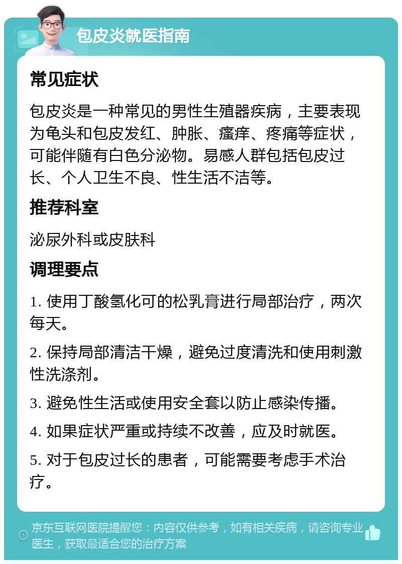 包皮炎就医指南 常见症状 包皮炎是一种常见的男性生殖器疾病，主要表现为龟头和包皮发红、肿胀、瘙痒、疼痛等症状，可能伴随有白色分泌物。易感人群包括包皮过长、个人卫生不良、性生活不洁等。 推荐科室 泌尿外科或皮肤科 调理要点 1. 使用丁酸氢化可的松乳膏进行局部治疗，两次每天。 2. 保持局部清洁干燥，避免过度清洗和使用刺激性洗涤剂。 3. 避免性生活或使用安全套以防止感染传播。 4. 如果症状严重或持续不改善，应及时就医。 5. 对于包皮过长的患者，可能需要考虑手术治疗。