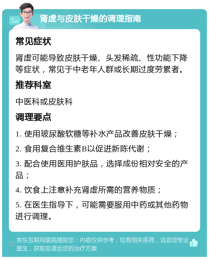 肾虚与皮肤干燥的调理指南 常见症状 肾虚可能导致皮肤干燥、头发稀疏、性功能下降等症状，常见于中老年人群或长期过度劳累者。 推荐科室 中医科或皮肤科 调理要点 1. 使用玻尿酸软糖等补水产品改善皮肤干燥； 2. 食用复合维生素B以促进新陈代谢； 3. 配合使用医用护肤品，选择成份相对安全的产品； 4. 饮食上注意补充肾虚所需的营养物质； 5. 在医生指导下，可能需要服用中药或其他药物进行调理。