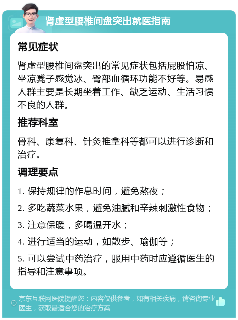 肾虚型腰椎间盘突出就医指南 常见症状 肾虚型腰椎间盘突出的常见症状包括屁股怕凉、坐凉凳子感觉冰、臀部血循环功能不好等。易感人群主要是长期坐着工作、缺乏运动、生活习惯不良的人群。 推荐科室 骨科、康复科、针灸推拿科等都可以进行诊断和治疗。 调理要点 1. 保持规律的作息时间，避免熬夜； 2. 多吃蔬菜水果，避免油腻和辛辣刺激性食物； 3. 注意保暖，多喝温开水； 4. 进行适当的运动，如散步、瑜伽等； 5. 可以尝试中药治疗，服用中药时应遵循医生的指导和注意事项。